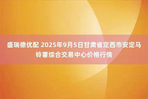盛瑞德优配 2025年9月5日甘肃省定西市安定马铃薯综合交易中心价格行情