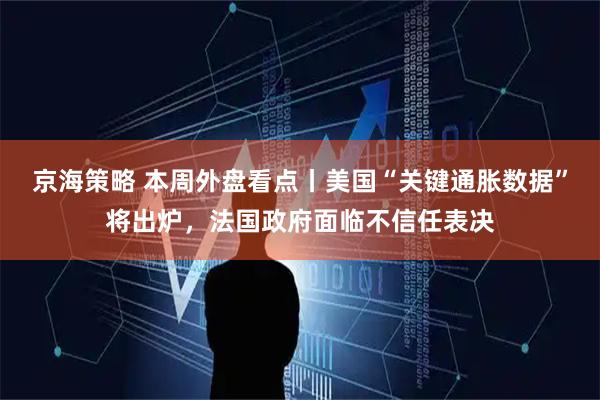 京海策略 本周外盘看点丨美国“关键通胀数据”将出炉，法国政府面临不信任表决