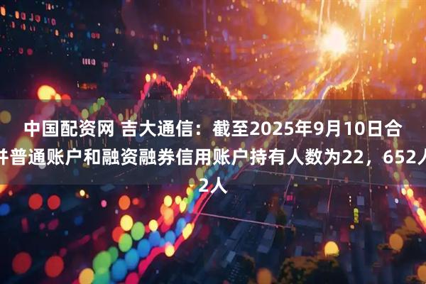 中国配资网 吉大通信：截至2025年9月10日合并普通账户和融资融券信用账户持有人数为22，652人