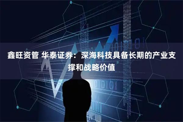 鑫旺资管 华泰证券：深海科技具备长期的产业支撑和战略价值