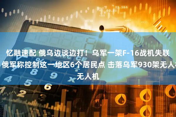 忆融速配 俄乌边谈边打！乌军一架F-16战机失联！俄军称控制这一地区6个居民点 击落乌军930架无人机
