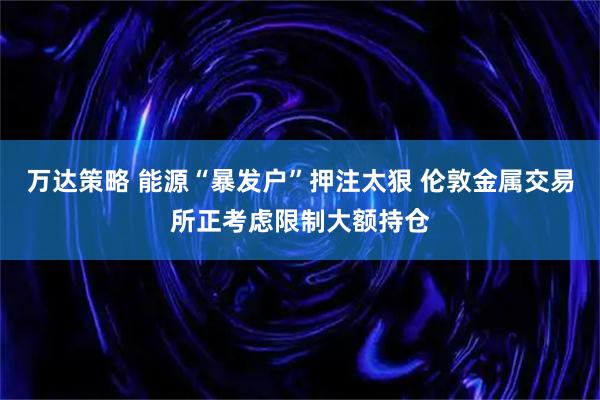 万达策略 能源“暴发户”押注太狠 伦敦金属交易所正考虑限制大额持仓