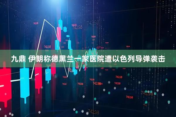 九鼎 伊朗称德黑兰一家医院遭以色列导弹袭击