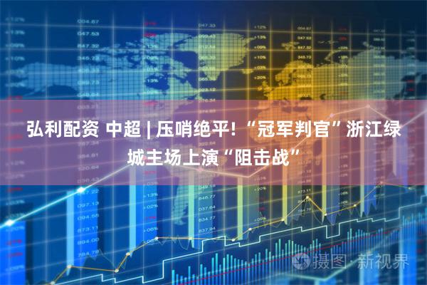 弘利配资 中超 | 压哨绝平! “冠军判官”浙江绿城主场上演“阻击战”