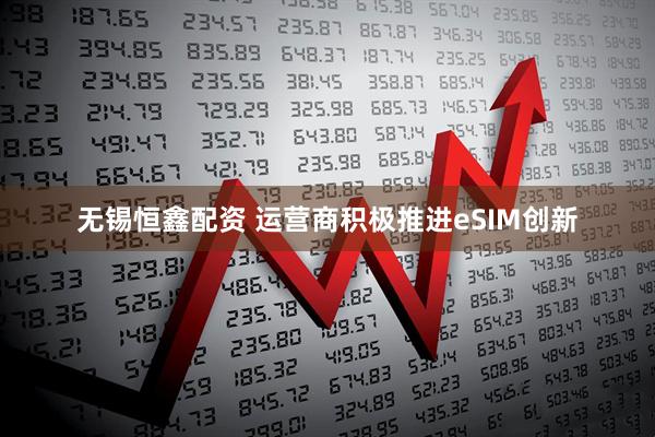 无锡恒鑫配资 运营商积极推进eSIM创新