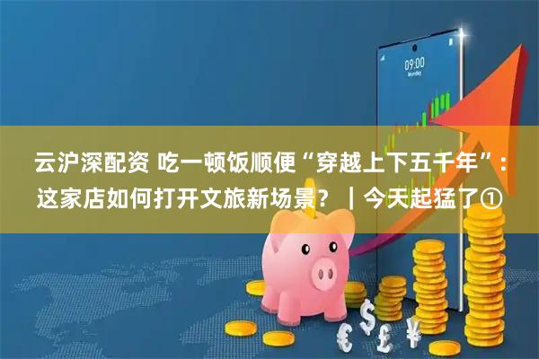 云沪深配资 吃一顿饭顺便“穿越上下五千年”：这家店如何打开文旅新场景？｜今天起猛了①