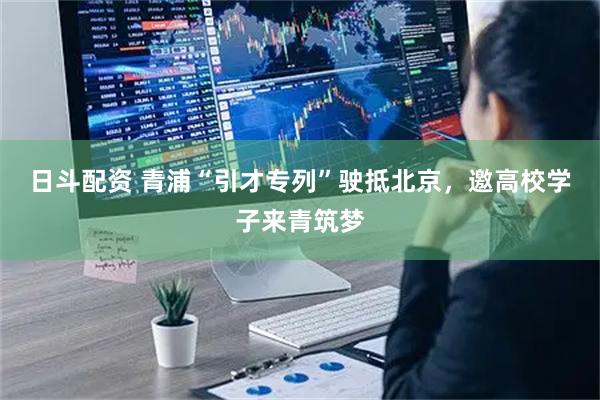日斗配资 青浦“引才专列”驶抵北京，邀高校学子来青筑梦