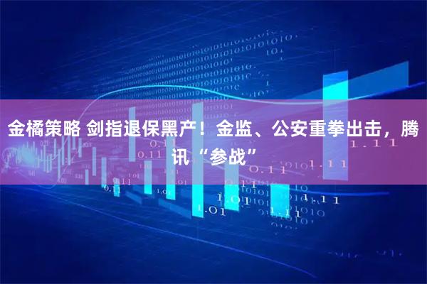 金橘策略 剑指退保黑产！金监、公安重拳出击，腾讯 “参战”