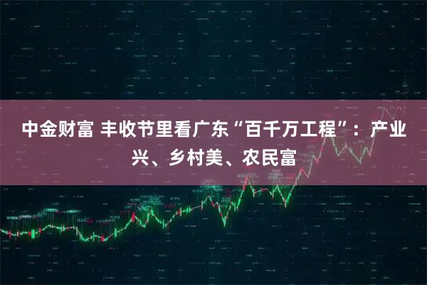 中金财富 丰收节里看广东“百千万工程”：产业兴、乡村美、农民富