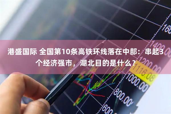港盛国际 全国第10条高铁环线落在中部：串起3个经济强市，湖北目的是什么？