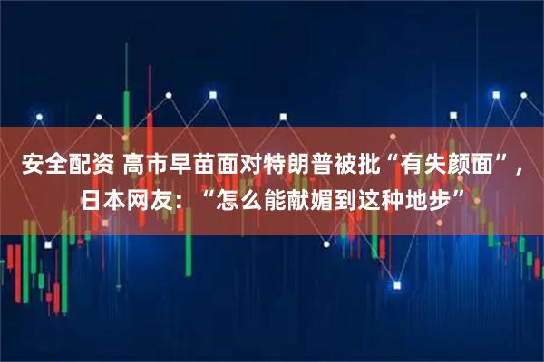 安全配资 高市早苗面对特朗普被批“有失颜面”，日本网友：“怎么能献媚到这种地步”