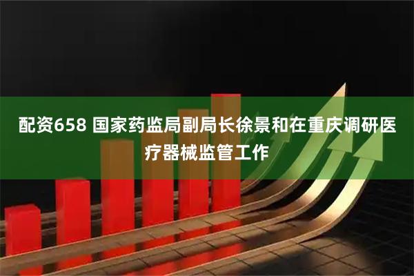 配资658 国家药监局副局长徐景和在重庆调研医疗器械监管工作