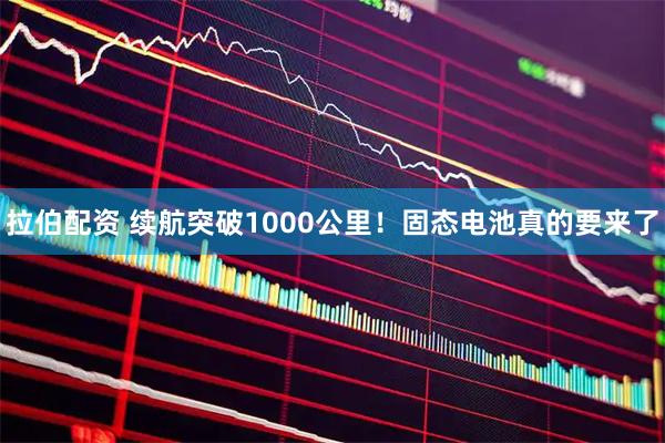 拉伯配资 续航突破1000公里!固态电池真的要来了