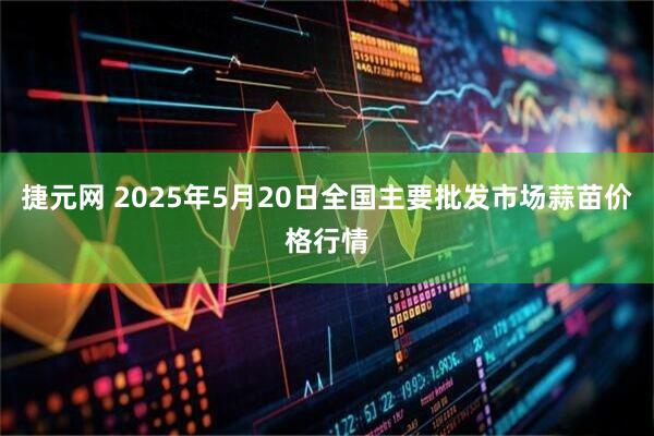 捷元网 2025年5月20日全国主要批发市场蒜苗价格行情