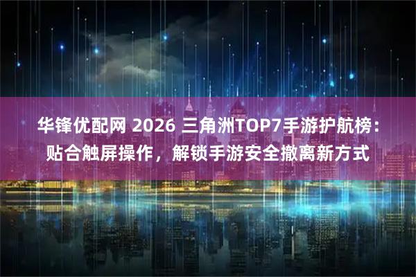 华锋优配网 2026 三角洲TOP7手游护航榜：贴合触屏操作，解锁手游安全撤离新方式