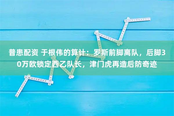普患配资 于根伟的算计：罗斯前脚离队，后脚30万欧锁定西乙队长，津门虎再造后防奇迹