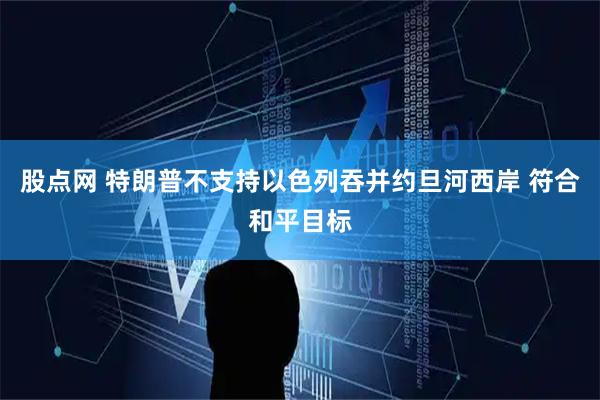 股点网 特朗普不支持以色列吞并约旦河西岸 符合和平目标
