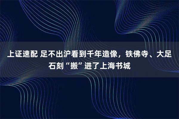 上证速配 足不出沪看到千年造像,铁佛寺、大足石刻“搬”进了上海书城