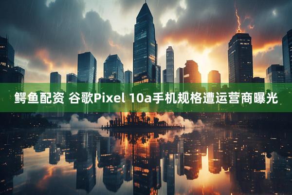 鳄鱼配资 谷歌Pixel 10a手机规格遭运营商曝光