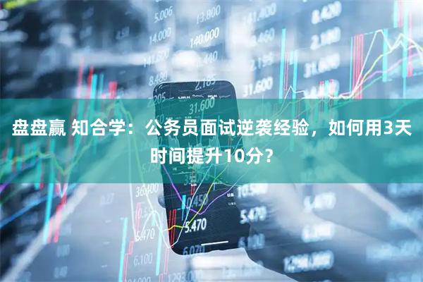 盘盘赢 知合学：公务员面试逆袭经验，如何用3天时间提升10分？