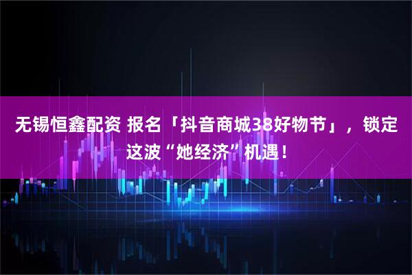 无锡恒鑫配资 报名「抖音商城38好物节」,锁定这波“她经济”机遇!