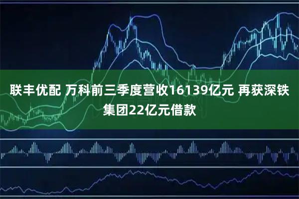 联丰优配 万科前三季度营收16139亿元 再获深铁集团22亿元借款