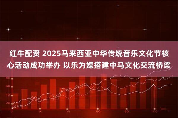 红牛配资 2025马来西亚中华传统音乐文化节核心活动成功举办 以乐为媒搭建中马文化交流桥梁