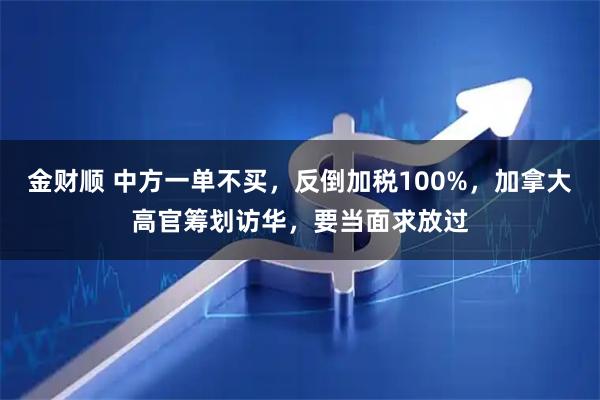 金财顺 中方一单不买，反倒加税100%，加拿大高官筹划访华，要当面求放过