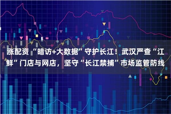 涨配资 “暗访+大数据”守护长江！武汉严查“江鲜”门店与网店，坚守“长江禁捕”市场监管防线