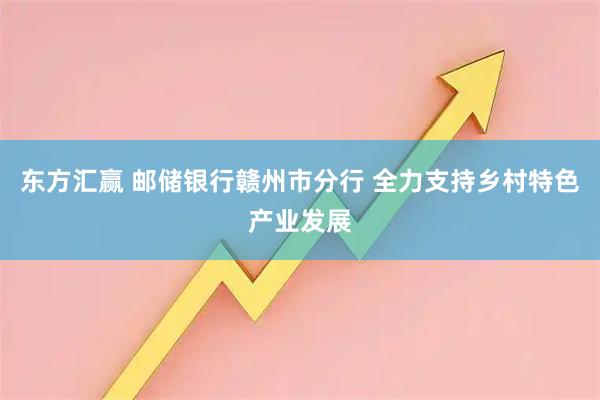 东方汇赢 邮储银行赣州市分行 全力支持乡村特色产业发展