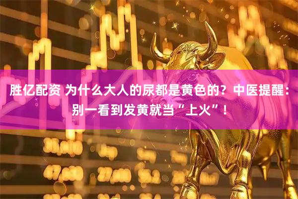 胜亿配资 为什么大人的尿都是黄色的？中医提醒：别一看到发黄就当“上火”！