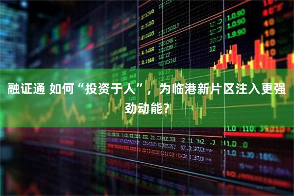 融证通 如何“投资于人”，为临港新片区注入更强劲动能？