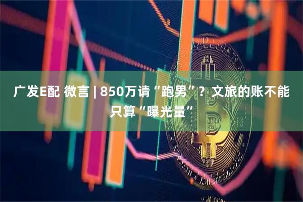 广发E配 微言 | 850万请“跑男”？文旅的账不能只算“曝光量”